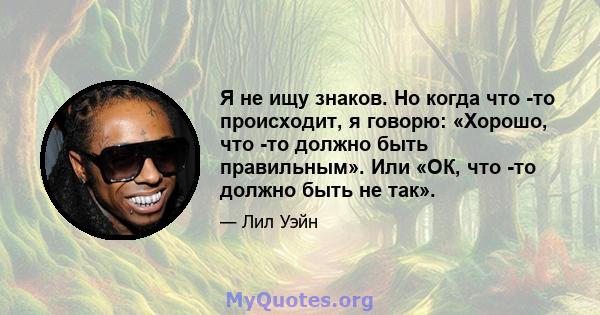 Я не ищу знаков. Но когда что -то происходит, я говорю: «Хорошо, что -то должно быть правильным». Или «ОК, что -то должно быть не так».