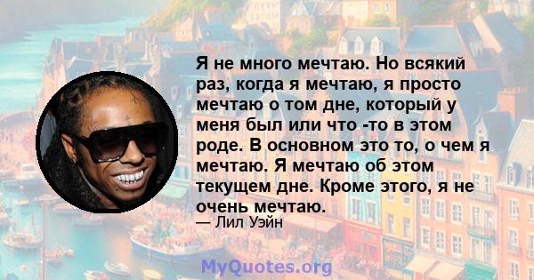 Я не много мечтаю. Но всякий раз, когда я мечтаю, я просто мечтаю о том дне, который у меня был или что -то в этом роде. В основном это то, о чем я мечтаю. Я мечтаю об этом текущем дне. Кроме этого, я не очень мечтаю.