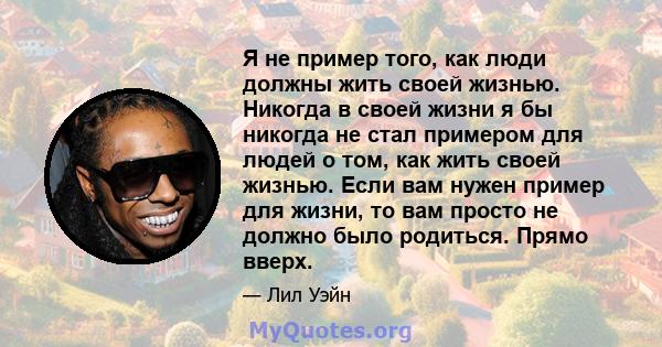 Я не пример того, как люди должны жить своей жизнью. Никогда в своей жизни я бы никогда не стал примером для людей о том, как жить своей жизнью. Если вам нужен пример для жизни, то вам просто не должно было родиться.