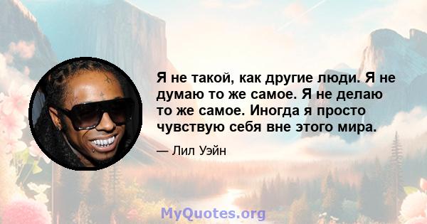 Я не такой, как другие люди. Я не думаю то же самое. Я не делаю то же самое. Иногда я просто чувствую себя вне этого мира.