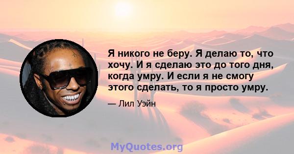 Я никого не беру. Я делаю то, что хочу. И я сделаю это до того дня, когда умру. И если я не смогу этого сделать, то я просто умру.