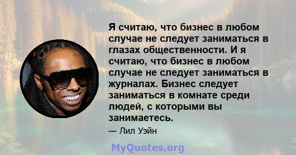 Я считаю, что бизнес в любом случае не следует заниматься в глазах общественности. И я считаю, что бизнес в любом случае не следует заниматься в журналах. Бизнес следует заниматься в комнате среди людей, с которыми вы