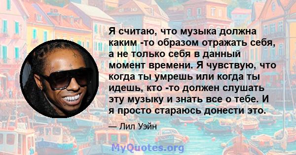 Я считаю, что музыка должна каким -то образом отражать себя, а не только себя в данный момент времени. Я чувствую, что когда ты умрешь или когда ты идешь, кто -то должен слушать эту музыку и знать все о тебе. И я просто 