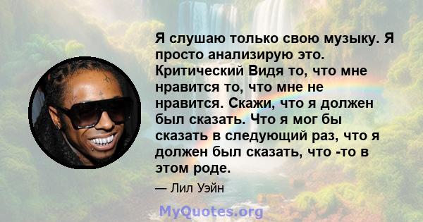 Я слушаю только свою музыку. Я просто анализирую это. Критический Видя то, что мне нравится то, что мне не нравится. Скажи, что я должен был сказать. Что я мог бы сказать в следующий раз, что я должен был сказать, что