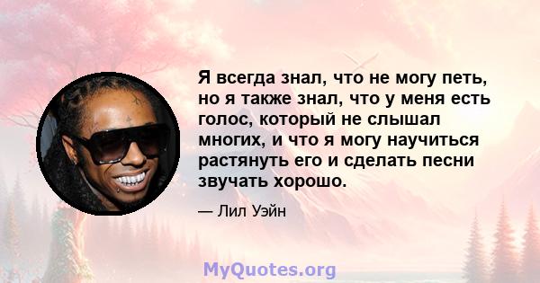 Я всегда знал, что не могу петь, но я также знал, что у меня есть голос, который не слышал многих, и что я могу научиться растянуть его и сделать песни звучать хорошо.