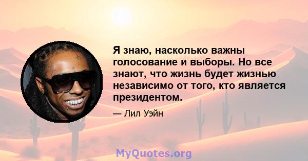 Я знаю, насколько важны голосование и выборы. Но все знают, что жизнь будет жизнью независимо от того, кто является президентом.