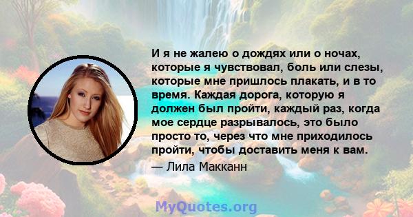 И я не жалею о дождях или о ночах, которые я чувствовал, боль или слезы, которые мне пришлось плакать, и в то время. Каждая дорога, которую я должен был пройти, каждый раз, когда мое сердце разрывалось, это было просто