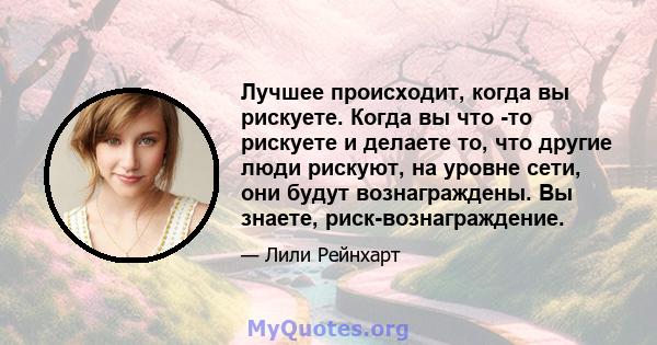 Лучшее происходит, когда вы рискуете. Когда вы что -то рискуете и делаете то, что другие люди рискуют, на уровне сети, они будут вознаграждены. Вы знаете, риск-вознаграждение.