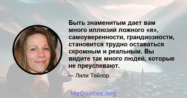 Быть знаменитым дает вам много иллюзий ложного «я», самоуверенности, грандиозности, становится трудно оставаться скромным и реальным. Вы видите так много людей, которые не преуспевают.