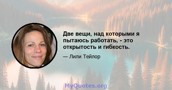 Две вещи, над которыми я пытаюсь работать, - это открытость и гибкость.