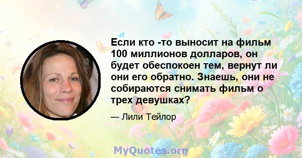 Если кто -то выносит на фильм 100 миллионов долларов, он будет обеспокоен тем, вернут ли они его обратно. Знаешь, они не собираются снимать фильм о трех девушках?