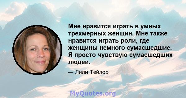 Мне нравится играть в умных трехмерных женщин. Мне также нравится играть роли, где женщины немного сумасшедшие. Я просто чувствую сумасшедших людей.