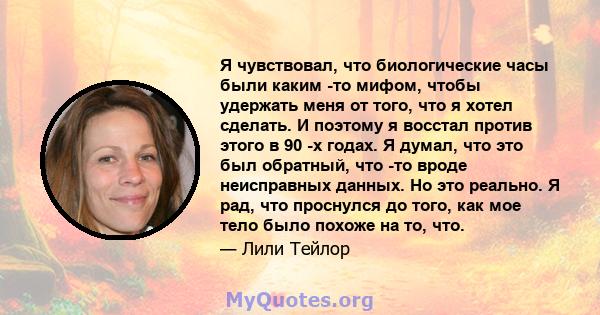 Я чувствовал, что биологические часы были каким -то мифом, чтобы удержать меня от того, что я хотел сделать. И поэтому я восстал против этого в 90 -х годах. Я думал, что это был обратный, что -то вроде неисправных