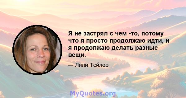 Я не застрял с чем -то, потому что я просто продолжаю идти, и я продолжаю делать разные вещи.