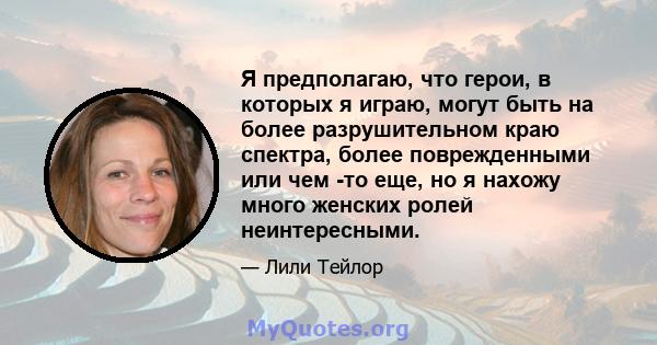 Я предполагаю, что герои, в которых я играю, могут быть на более разрушительном краю спектра, более поврежденными или чем -то еще, но я нахожу много женских ролей неинтересными.