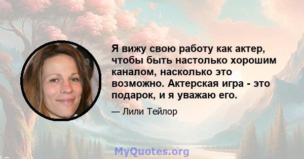 Я вижу свою работу как актер, чтобы быть настолько хорошим каналом, насколько это возможно. Актерская игра - это подарок, и я уважаю его.