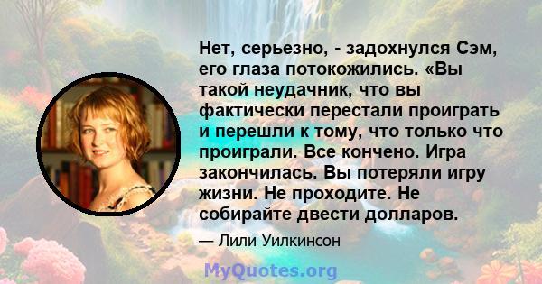 Нет, серьезно, - задохнулся Сэм, его глаза потокожились. «Вы такой неудачник, что вы фактически перестали проиграть и перешли к тому, что только что проиграли. Все кончено. Игра закончилась. Вы потеряли игру жизни. Не