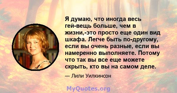 Я думаю, что иногда весь гей-вещь больше, чем в жизни,-это просто еще один вид шкафа. Легче быть по-другому, если вы очень разные, если вы намеренно выполняете. Потому что так вы все еще можете скрыть, кто вы на самом