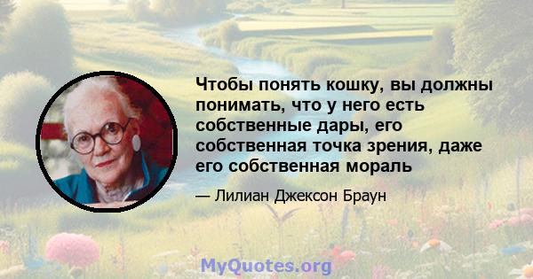 Чтобы понять кошку, вы должны понимать, что у него есть собственные дары, его собственная точка зрения, даже его собственная мораль