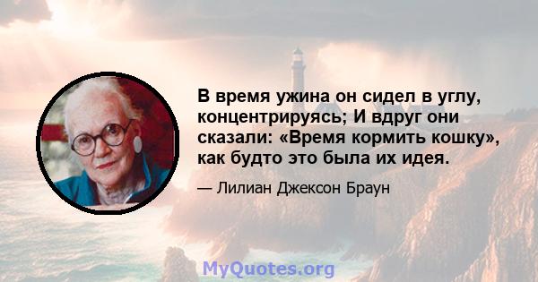 В время ужина он сидел в углу, концентрируясь; И вдруг они сказали: «Время кормить кошку», как будто это была их идея.