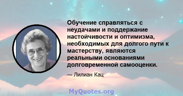 Обучение справляться с неудачами и поддержание настойчивости и оптимизма, необходимых для долгого пути к мастерству, являются реальными основаниями долговременной самооценки.