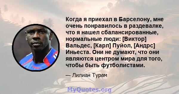 Когда я приехал в Барселону, мне очень понравилось в раздевалке, что я нашел сбалансированные, нормальные люди: [Виктор] Вальдес, [Карл] Пуйол, [Андрс] Иньеста. Они не думают, что они являются центром мира для того,