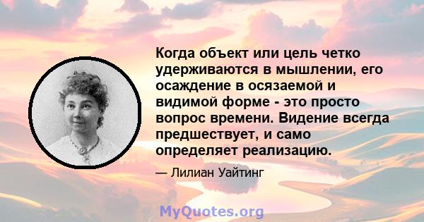 Когда объект или цель четко удерживаются в мышлении, его осаждение в осязаемой и видимой форме - это просто вопрос времени. Видение всегда предшествует, и само определяет реализацию.