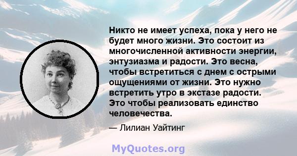 Никто не имеет успеха, пока у него не будет много жизни. Это состоит из многочисленной активности энергии, энтузиазма и радости. Это весна, чтобы встретиться с днем ​​с острыми ощущениями от жизни. Это нужно встретить