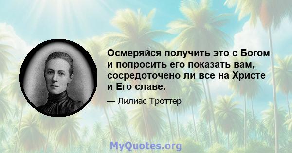 Осмеряйся получить это с Богом и попросить его показать вам, сосредоточено ли все на Христе и Его славе.