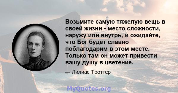 Возьмите самую тяжелую вещь в своей жизни - место сложности, наружу или внутрь, и ожидайте, что Бог будет славно поблагодарим в этом месте. Только там он может привести вашу душу в цветение.