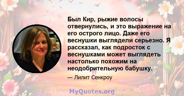 Был Кир, рыжие волосы отвернулись, и это выражение на его острого лицо. Даже его веснушки выглядели серьезно. Я рассказал, как подросток с веснушками может выглядеть настолько похожим на неодобрительную бабушку.