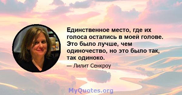 Единственное место, где их голоса остались в моей голове. Это было лучше, чем одиночество, но это было так, так одиноко.