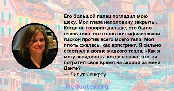 Его большой палец погладил мою щеку. Мои глаза наполовину закрыты. Когда он говорил дальше, это было очень тихо, его голос почтифизической лаской против всего моего тела. Моя плоть сжалась, как арпстринг. Я сильно