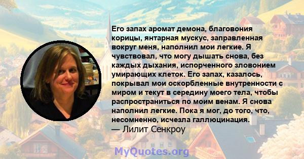 Его запах аромат демона, благовония корицы, янтарная мускус, заправленная вокруг меня, наполнил мои легкие. Я чувствовал, что могу дышать снова, без каждых дыхания, испорченного зловонием умирающих клеток. Его запах,