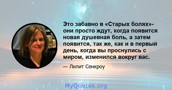 Это забавно в «Старых болях»- они просто ждут, когда появится новая душевная боль, а затем появится, так же, как и в первый день, когда вы проснулись с миром, изменился вокруг вас.