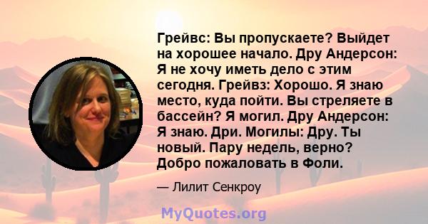 Грейвс: Вы пропускаете? Выйдет на хорошее начало. Дру Андерсон: Я не хочу иметь дело с этим сегодня. Грейвз: Хорошо. Я знаю место, куда пойти. Вы стреляете в бассейн? Я могил. Дру Андерсон: Я знаю. Дри. Могилы: Дру. Ты