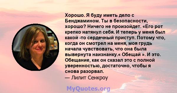 Хорошо. Я буду иметь дело с Бенджамином. Ты в безопасности, хорошо? Ничего не произойдет. «Его рот крепко натянул себя. И теперь у меня был какой -то сердечный приступ. Потому что, когда он смотрел на меня, моя грудь