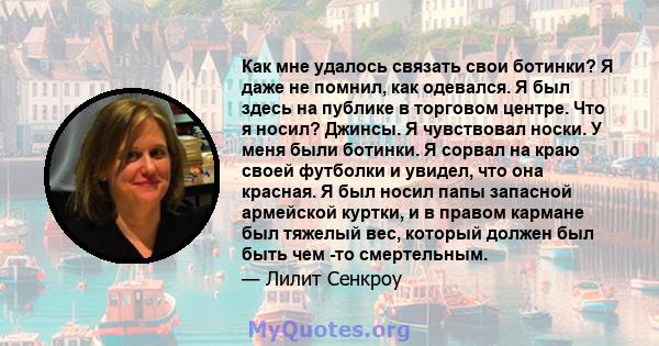 Как мне удалось связать свои ботинки? Я даже не помнил, как одевался. Я был здесь на публике в торговом центре. Что я носил? Джинсы. Я чувствовал носки. У меня были ботинки. Я сорвал на краю своей футболки и увидел, что 