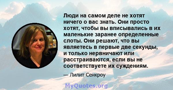 Люди на самом деле не хотят ничего о вас знать. Они просто хотят, чтобы вы вписывались в их маленькие заранее определенные слоты. Они решают, что вы являетесь в первые две секунды, и только нервничают или