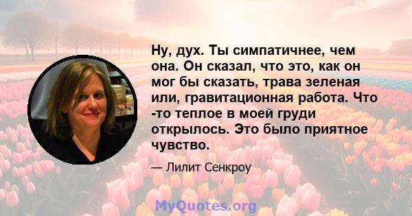 Ну, дух. Ты симпатичнее, чем она. Он сказал, что это, как он мог бы сказать, трава зеленая или, гравитационная работа. Что -то теплое в моей груди открылось. Это было приятное чувство.