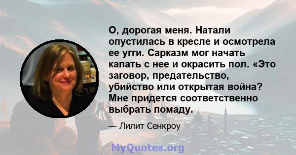 О, дорогая меня. Натали опустилась в кресле и осмотрела ее угги. Сарказм мог начать капать с нее и окрасить пол. «Это заговор, предательство, убийство или открытая война? Мне придется соответственно выбрать помаду.