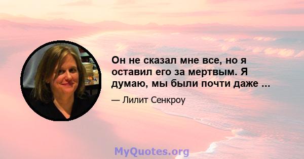 Он не сказал мне все, но я оставил его за мертвым. Я думаю, мы были почти даже ...