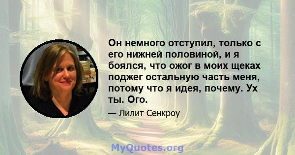 Он немного отступил, только с его нижней половиной, и я боялся, что ожог в моих щеках поджег остальную часть меня, потому что я идея, почему. Ух ты. Ого.