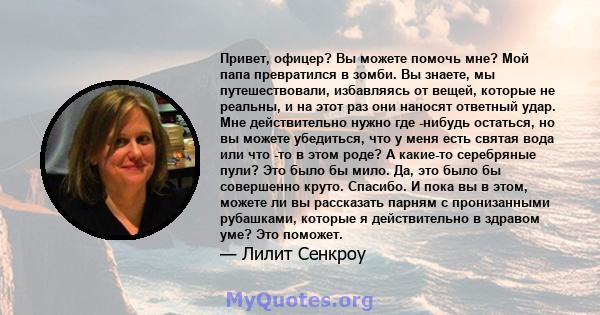 Привет, офицер? Вы можете помочь мне? Мой папа превратился в зомби. Вы знаете, мы путешествовали, избавляясь от вещей, которые не реальны, и на этот раз они наносят ответный удар. Мне действительно нужно где -нибудь