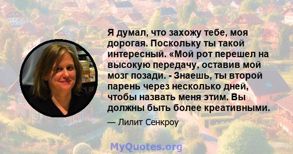 Я думал, что захожу тебе, моя дорогая. Поскольку ты такой интересный. «Мой рот перешел на высокую передачу, оставив мой мозг позади. - Знаешь, ты второй парень через несколько дней, чтобы назвать меня этим. Вы должны