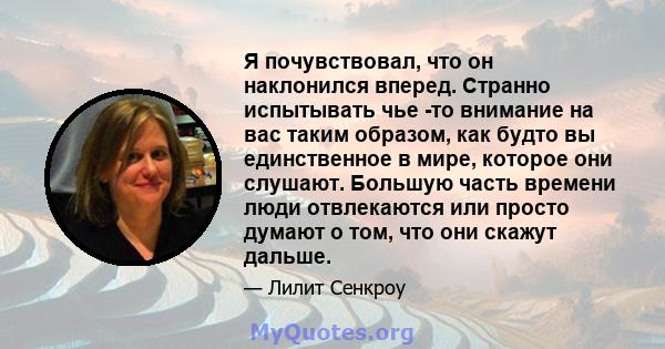 Я почувствовал, что он наклонился вперед. Странно испытывать чье -то внимание на вас таким образом, как будто вы единственное в мире, которое они слушают. Большую часть времени люди отвлекаются или просто думают о том,