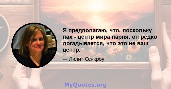 Я предполагаю, что, поскольку пах - центр мира парня, он редко догадывается, что это не ваш центр.