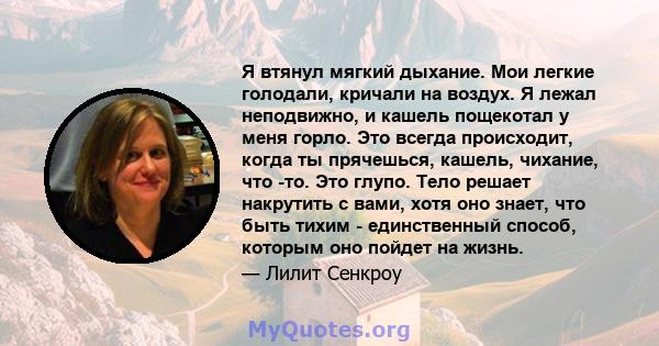 Я втянул мягкий дыхание. Мои легкие голодали, кричали на воздух. Я лежал неподвижно, и кашель пощекотал у меня горло. Это всегда происходит, когда ты прячешься, кашель, чихание, что -то. Это глупо. Тело решает накрутить 