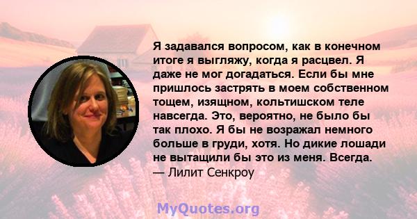 Я задавался вопросом, как в конечном итоге я выгляжу, когда я расцвел. Я даже не мог догадаться. Если бы мне пришлось застрять в моем собственном тощем, изящном, кольтишском теле навсегда. Это, вероятно, не было бы так