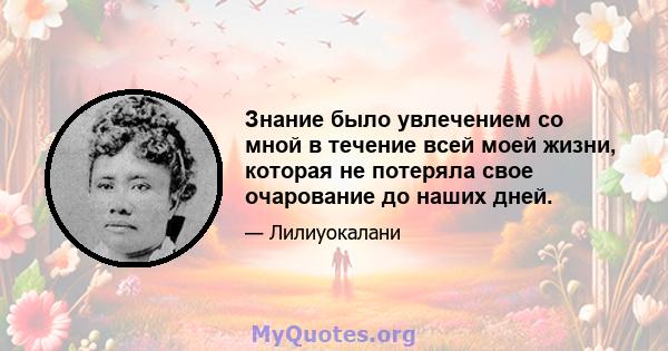 Знание было увлечением со мной в течение всей моей жизни, которая не потеряла свое очарование до наших дней.